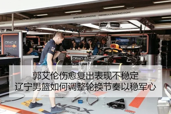 郭艾伦伤愈复出表现不稳定 辽宁男篮如何调整轮换节奏以稳军心
