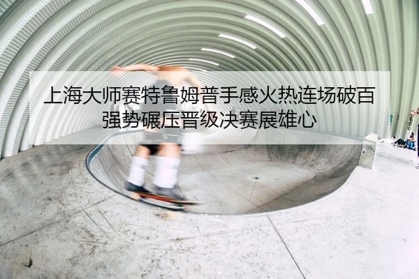 上海大师赛特鲁姆普手感火热连场破百 强势碾压晋级决赛展雄心